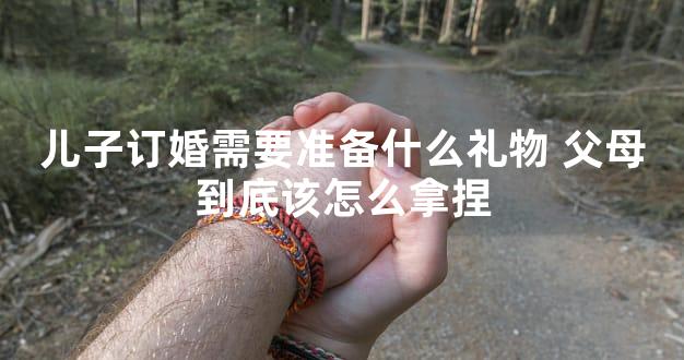 儿子订婚需要准备什么礼物 父母到底该怎么拿捏